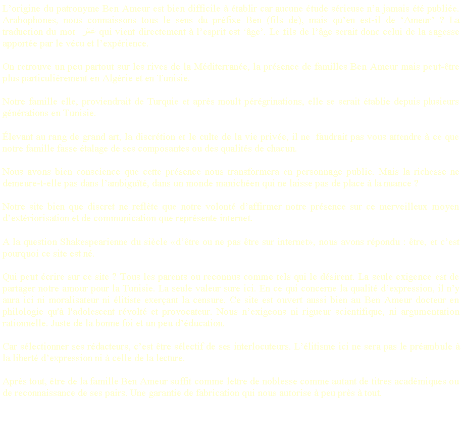 Zone de Texte: L�origine du patronyme Ben Ameur est bien difficile � �tablir car aucune �tude s�rieuse n�a jamais �t� publi�e. Arabophones, nous connaissons tous le sens du pr�fixe Ben (fils de), mais qu�en est-il de �Ameur� ? La traduction du mot  عَمْر qui vient directement � l�esprit est ��ge�. Le fils de l��ge serait donc celui de la sagesse apport�e par le v�cu et l�exp�rience.On retrouve un peu partout sur les rives de la M�diterran�e, la pr�sence de familles Ben Ameur mais peut-�tre plus particuli�rement en Alg�rie et en Tunisie.Notre famille elle, proviendrait de Turquie et apr�s moult p�r�grinations, elle se serait �tablie depuis plusieurs g�n�rations en Tunisie.�levant au rang de grand art, la discr�tion et le culte de la vie priv�e, il ne  faudrait pas vous attendre � ce que notre famille fasse �talage de ses composantes ou des qualit�s de chacun. Nous avons bien conscience que cette pr�sence nous transformera en personnage public. Mais la richesse ne demeure-t-elle pas dans l�ambigu�t�, dans un monde manich�en qui ne laisse pas de place � la nuance ?Notre site bien que discret ne refl�te que notre volont� d�affirmer notre pr�sence sur ce merveilleux moyen d�ext�riorisation et de communication que repr�sente internet.A la question Shakespearienne du si�cle �d��tre ou ne pas �tre sur internet�, nous avons r�pondu : �tre, et c�est pourquoi ce site est n�.Qui peut �crire sur ce site&nbsp;? Tous les parents ou reconnus comme tels qui le d�sirent. La seule exigence est de partager notre amour pour la Tunisie. La seule valeur sure ici. En ce qui concerne la qualit� d�expression, il n�y aura ici ni moralisateur ni �litiste exer�ant la censure. Ce site est ouvert aussi bien au Ben Ameur docteur en philologie qu'� l'adolescent r�volt� et provocateur. Nous n�exigeons ni rigueur scientifique, ni argumentation rationnelle. Juste de la bonne foi et un peu d��ducation.
Car s�lectionner ses r�dacteurs, c�est �tre s�lectif de ses interlocuteurs. L��litisme ici ne sera pas le pr�ambule � la libert� d�expression ni � celle de la lecture.Apr�s tout, �tre de la famille Ben Ameur suffit comme lettre de noblesse comme autant de titres acad�miques ou de reconnaissance de ses pairs. Une garantie de fabrication qui nous autorise � peu pr�s � tout.